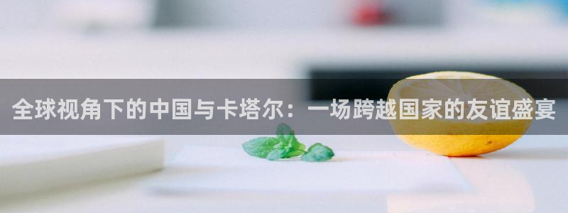  全球视角下的中国与卡塔尔：一场跨越国家的友谊盛宴